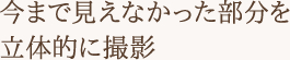 今まで見えなかった部分を立体的に撮影