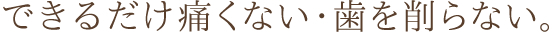 できるだけ痛くない・歯を削らない。