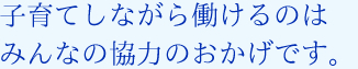 子育てしながら働けるのはみんなの協力のおかげです。