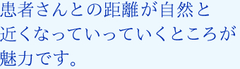 患者さんとの距離が自然と近くなっていっていくところが魅力です。