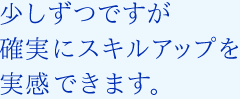 少しずつですが確実にスキルアップを実感できます。