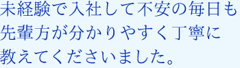 未経験で入社して不安の毎日も先輩方が分かりやすく丁寧に教えてくださいました。