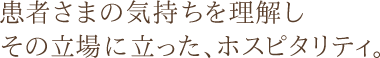 患者さまの気持ちを理解し、その立場に立った、ホスピタリティ。