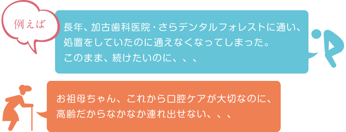 長年、加古歯科医院・さらデンタルフォレストに通い、処置をしていたのに通えなくなってしまった。このまま、続けたいのに、、、 お祖母ちゃん、これから口腔ケアが大切なのに、高齢だからなかなか連れ出せない、、、