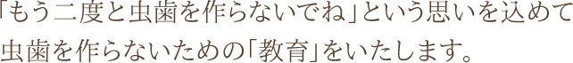 「もう二度と虫歯を作らないでね」という思いを込めて虫歯を作らないための「教育」をいたします。