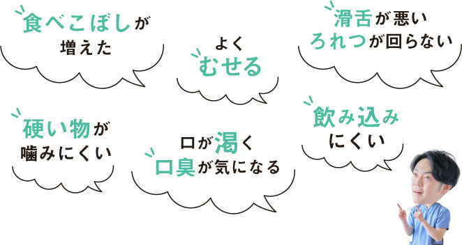 食べこぼしが増えた・よくむせる・滑舌が悪い、ろれつが回らない・硬い物が噛みにくい・口が渇く、口臭が気になる・飲み込みにくい