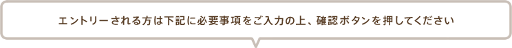 エントリーされる方は下記に必要事項をご入力の上、 確認ボタンを押してください