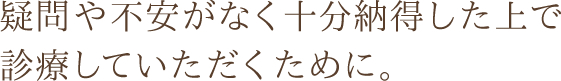 疑問や不安がなく十分納得した上で診療していただくために。