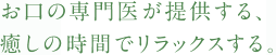 お口の専門医が提供する、癒しの時間でリラックスする。