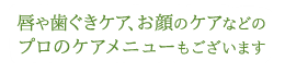 唇や歯ぐきケア、お顔のケアなどのプロのケアメニューもございます。