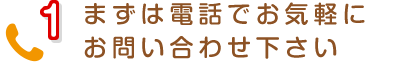 1 まずは電話でお気軽にお問い合わせ下さい