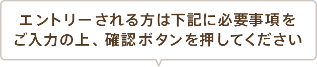 エントリーされる方は下記に必要事項をご入力の上、 確認ボタンを押してください