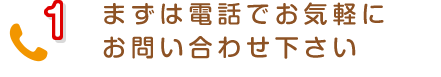 1 まずは電話でお気軽にお問い合わせ下さい