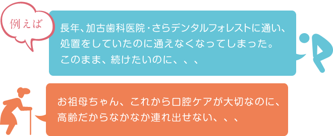 長年、加古歯科医院・さらデンタルフォレストに通い、処置をしていたのに通えなくなってしまった。このまま、続けたいのに、、、 お祖母ちゃん、これから口腔ケアが大切なのに、高齢だからなかなか連れ出せない、、、